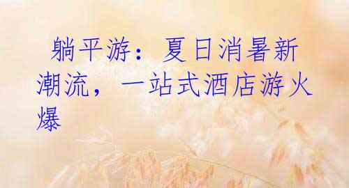 躺平游:夏日消暑新潮流,一站式酒店游火爆