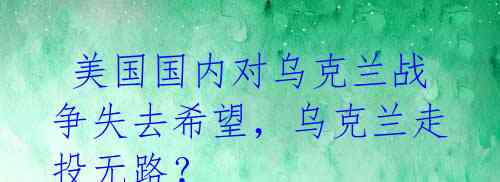  美国国内对乌克兰战争失去希望，乌克兰走投无路？ 