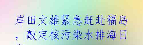 岸田文雄紧急赶赴福岛,敲定核污染水排海日期