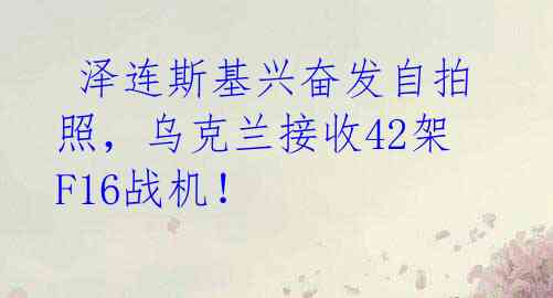  泽连斯基兴奋发自拍照，乌克兰接收42架F16战机！ 