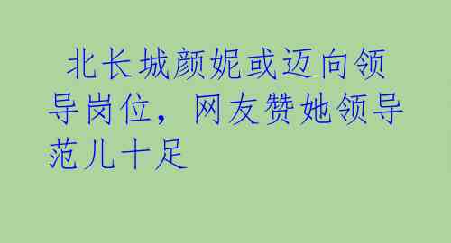 北长城颜妮或迈向领导岗位,网友赞她领导范儿十足