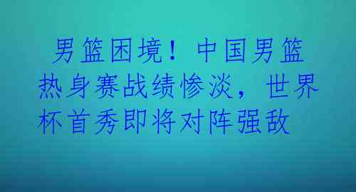 男篮困境!中国男篮热身赛战绩惨淡,世界杯首秀即将对阵强敌
