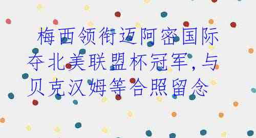 梅西领衔迈阿密国际夺北美联盟杯冠军,与贝克汉姆等合照留念