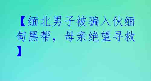 【缅北男子被骗入伙缅甸黑帮，母亲绝望寻救】 