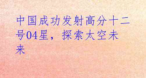 中国成功发射高分十二号04星,探索太空未来