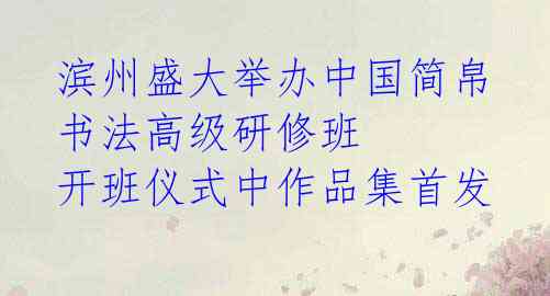 滨州盛大举办中国简帛书法高级研修班 开班仪式中作品集首发