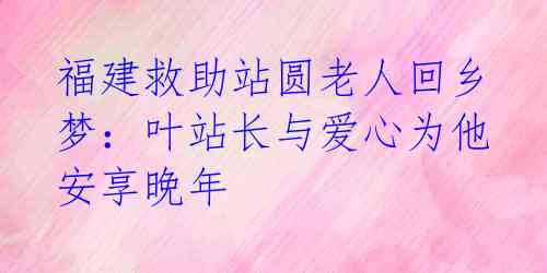 福建救助站圆老人回乡梦:叶站长与爱心为他安享晚年