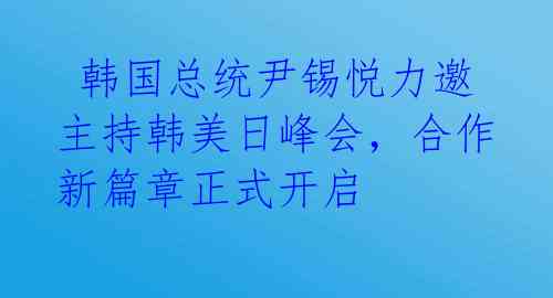  韩国总统尹锡悦力邀主持韩美日峰会，合作新篇章正式开启 