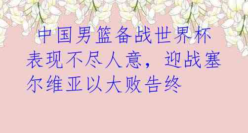  中国男篮备战世界杯表现不尽人意，迎战塞尔维亚以大败告终 