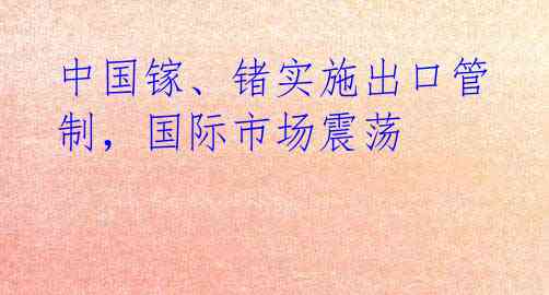 中国镓、锗实施出口管制，国际市场震荡 