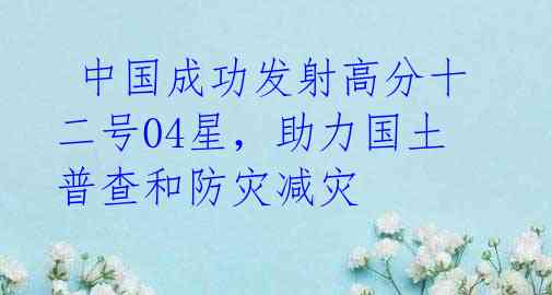 中国成功发射高分十二号04星,助力国土普查和防灾减灾