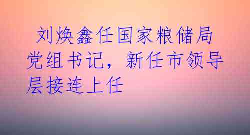  刘焕鑫任国家粮储局党组书记，新任市领导层接连上任 