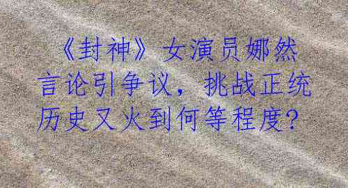 《封神》女演员娜然言论引争议,挑战正统历史又火到何等程度?