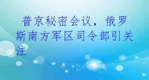 普京秘密会议,俄罗斯南方军区司令部引关注