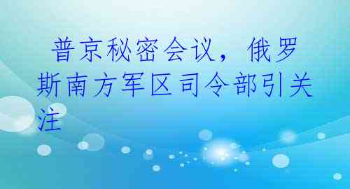  普京秘密会议，俄罗斯南方军区司令部引关注 