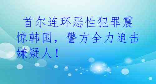  首尔连环恶性犯罪震惊韩国，警方全力追击嫌疑人！ 