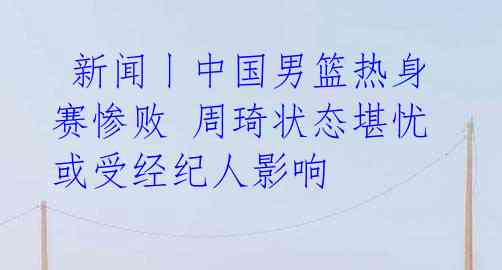 新闻丨中国男篮热身赛惨败 周琦状态堪忧或受经纪人影响