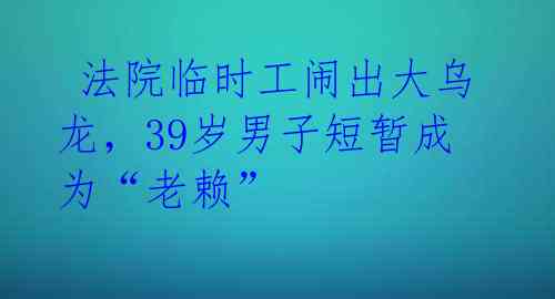  法院临时工闹出大乌龙，39岁男子短暂成为“老赖” 