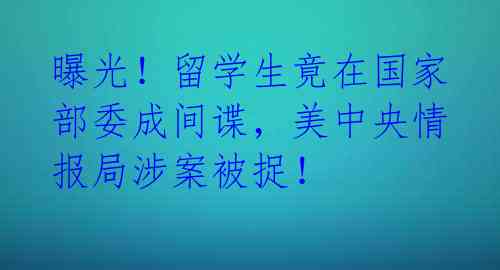 曝光!留学生竟在国家部委成间谍,美中央情报局涉案被捉!