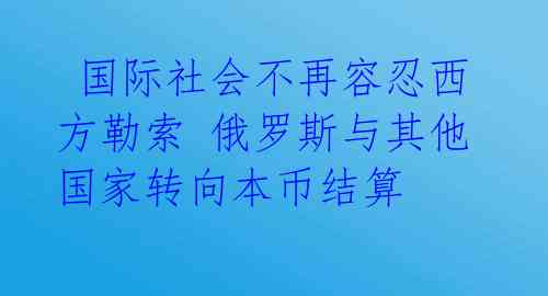 国际社会不再容忍西方勒索 俄罗斯与其他国家转向本币结算