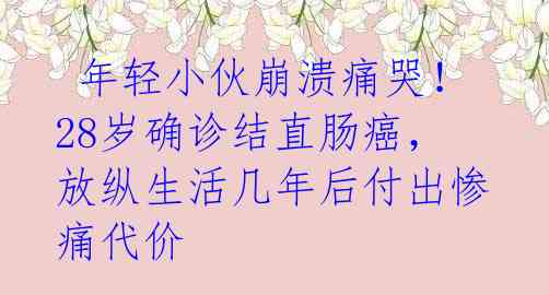  年轻小伙崩溃痛哭！28岁确诊结直肠癌，放纵生活几年后付出惨痛代价 