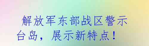  解放军东部战区警示台岛，展示新特点！  