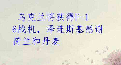 乌克兰将获得F-16战机,泽连斯基感谢荷兰和丹麦