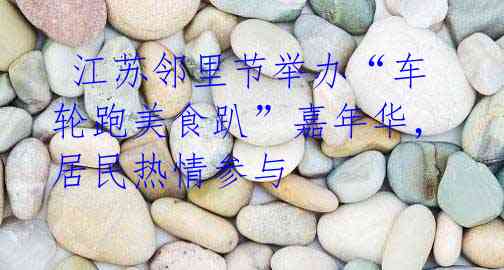 江苏邻里节举办“车轮跑美食趴”嘉年华,居民热情参与