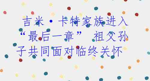 吉米·卡特家族进入“最后一章” 祖父孙子共同面对临终关怀