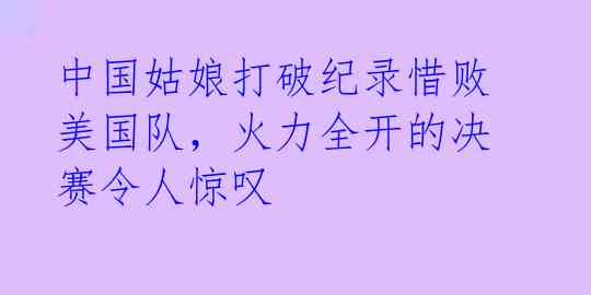 中国姑娘打破纪录惜败美国队，火力全开的决赛令人惊叹 