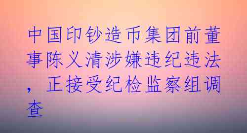 中国印钞造币集团前董事陈义清涉嫌违纪违法,正接受纪检监察组调查
