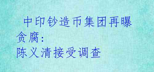 中印钞造币集团再曝贪腐: 陈义清接受调查