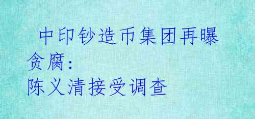  中印钞造币集团再曝贪腐: 陈义清接受调查 