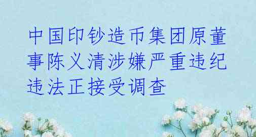 中国印钞造币集团原董事陈义清涉嫌严重违纪违法正接受调查