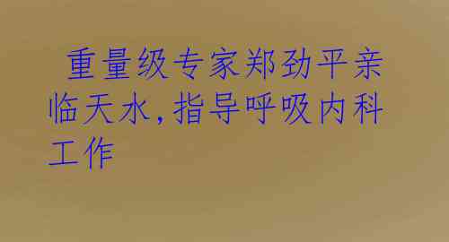  重量级专家郑劲平亲临天水,指导呼吸内科工作 