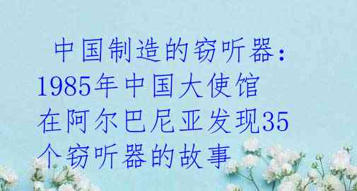  中国制造的窃听器：1985年中国大使馆在阿尔巴尼亚发现35个窃听器的故事 