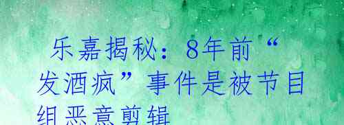  乐嘉揭秘：8年前“发酒疯”事件是被节目组恶意剪辑 