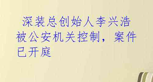  深装总创始人李兴浩被公安机关控制，案件已开庭 