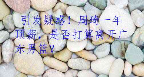 引发疑惑!周琦一年顶薪,是否打算离开广东男篮?