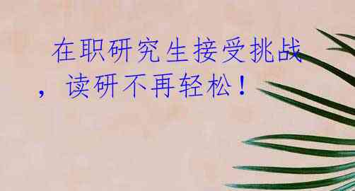  在职研究生接受挑战，读研不再轻松！ 