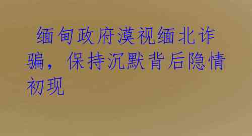 缅甸政府漠视缅北诈骗,保持沉默背后隐情初现