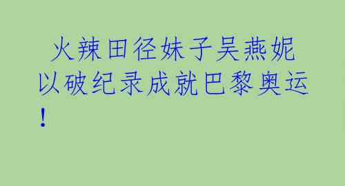  火辣田径妹子吴燕妮以破纪录成就巴黎奥运！ 