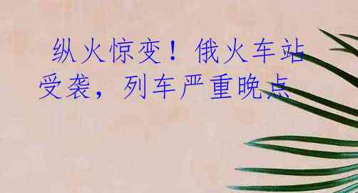 纵火惊变!俄火车站受袭,列车严重晚点