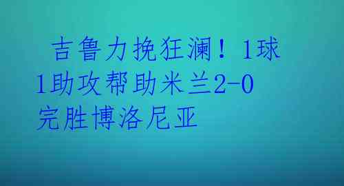  吉鲁力挽狂澜！1球1助攻帮助米兰2-0完胜博洛尼亚 