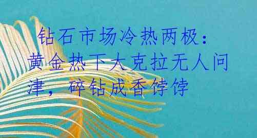  钻石市场冷热两极：黄金热下大克拉无人问津，碎钻成香饽饽 