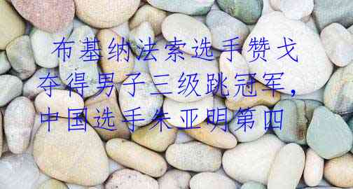 布基纳法索选手赞戈夺得男子三级跳冠军,中国选手朱亚明第四