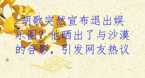 胡歌突然宣布退出娱乐圈?他晒出了与沙漠的合影,引发网友热议