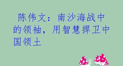 陈伟文:南沙海战中的领袖,用智慧捍卫中国领土