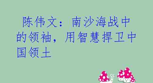  陈伟文：南沙海战中的领袖，用智慧捍卫中国领土 