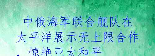 中俄海军联合舰队在太平洋展示无上限合作,惊艳亚太和平